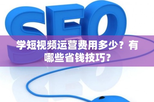 学短视频运营费用多少?有哪些省钱技巧? 学短视频运营费用多少?有哪些省钱技巧?