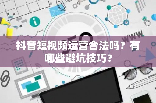抖音短视频运营合法吗？有哪些避坑技巧？